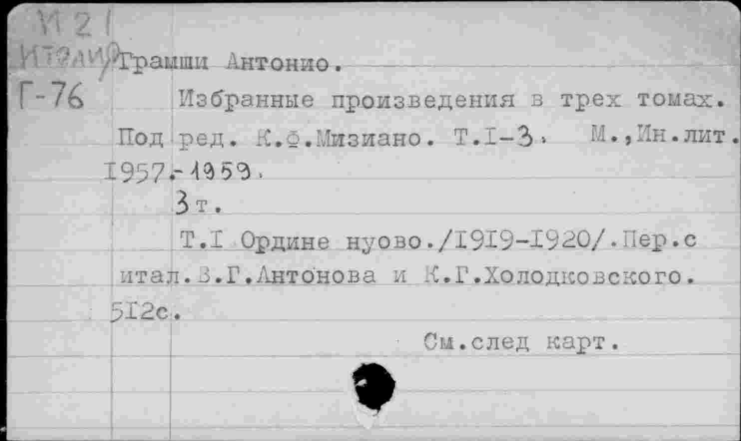 ﻿5 АИ$Грашш Антонио. ----
76 Избранные произведения в трех томах.
Под.ред. К.Ф.Иизиано. Т.1-3»	И.,Ин.лит.
1957.-4959 .
3 т.
Т.1 Ордине нуово./1919-1920/. Лер.с
итал.3.Г.Антонова и К.Г.Холодковского.
512с.
;	См.след карт.